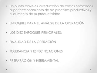 • Un punto clave es la reducción de costos enfocados
  al perfeccionamiento de sus procesos productivos y
  el aumento de su productividad.

• ENFOQUES PARA EL ANÁLISIS DE LA OPERACIÓN

• LOS DIEZ ENFOQUES PRINCIPALES:

• FINALIDAD DE LA OPERACIÓN

• TOLERANCIA Y ESPECIFICACIONES

• PREPARACIÓN Y HERRAMENTAL
 