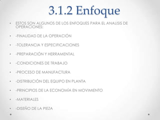 3.1.2 Enfoque
•   ESTOS SON ALGUNOS DE LOS ENFOQUES PARA EL ANALISIS DE
    OPERACIONES:

•   -FINALIDAD DE LA OPERACIÓN

•   -TOLERANCIA Y ESPECIFICACIONES

•   -PREPARACIÓN Y HERRAMENTAL

•   -CONDICIONES DE TRABAJO

•   -PROCESO DE MANUFACTURA

•   -DISTRIBUCIÓN DEL EQUIPO EN PLANTA

•   -PRINCIPIOS DE LA ECONOMÍA EN MOVIMIENTO

•   -MATERIALES

•   -DISEÑO DE LA PIEZA
 
