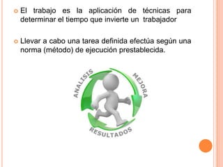    El trabajo es la aplicación de técnicas para
    determinar el tiempo que invierte un trabajador

   Llevar a cabo una tarea definida efectúa según una
    norma (método) de ejecución prestablecida.
 