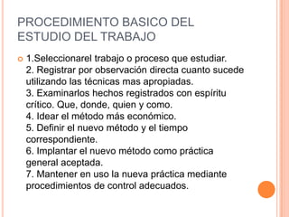 PROCEDIMIENTO BASICO DEL
ESTUDIO DEL TRABAJO
   1.Seleccionarel trabajo o proceso que estudiar.
    2. Registrar por observación directa cuanto sucede
    utilizando las técnicas mas apropiadas.
    3. Examinarlos hechos registrados con espíritu
    crítico. Que, donde, quien y como.
    4. Idear el método más económico.
    5. Definir el nuevo método y el tiempo
    correspondiente.
    6. Implantar el nuevo método como práctica
    general aceptada.
    7. Mantener en uso la nueva práctica mediante
    procedimientos de control adecuados.
 