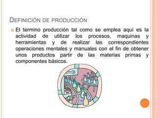DEFINICIÓN DE PRODUCCIÓN
   El termino producción tal como se emplea aquí es la
    actividad de utilizar los procesos, maquinas y
    herramientas y de realizar las correspondientes
    operaciones mentales y manuales con el fin de obtener
    unos productos partir de las materias primas y
    componentes básicos.
 