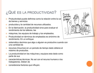 ¿QUÉ ES LA PRODUCTIVIDAD?
   Productividad puede definirse como la relación entre la cantidad
    de bienes y servicios
   producidos y la cantidad de recursos utilizados.
   En la fabricación, la productividad sirve para evaluar el
    rendimiento de los talleres, las
   máquinas, los equipos de trabajo y los empleados.
   Productividad en términos de empleados es sinónimo de
    rendimiento. En un enfoque
   sistemático decimos que algo o alguien es productivo cuando con
    una cantidad de
   recursos (Insumos) en un periodo de tiempo dado obtiene el
    máximo de productos.
   La productividad en las máquinas y equipos esta dada como
    parte de sus
   características técnicas. No así con el recurso humano o los
    trabajadores. Deben de
   considerarse factores que influyen.
 