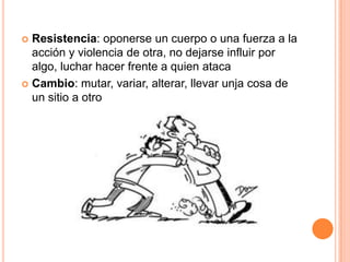  Resistencia: oponerse un cuerpo o una fuerza a la
  acción y violencia de otra, no dejarse influir por
  algo, luchar hacer frente a quien ataca
 Cambio: mutar, variar, alterar, llevar unja cosa de
  un sitio a otro
 