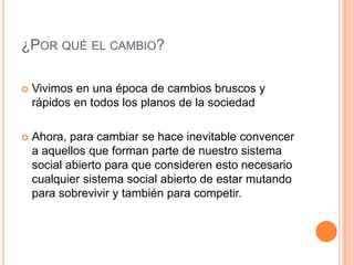 ¿POR QUÉ EL CAMBIO?

   Vivimos en una época de cambios bruscos y
    rápidos en todos los planos de la sociedad

   Ahora, para cambiar se hace inevitable convencer
    a aquellos que forman parte de nuestro sistema
    social abierto para que consideren esto necesario
    cualquier sistema social abierto de estar mutando
    para sobrevivir y también para competir.
 