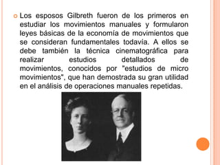    Los esposos Gilbreth fueron de los primeros en
    estudiar los movimientos manuales y formularon
    leyes básicas de la economía de movimientos que
    se consideran fundamentales todavía. A ellos se
    debe también la técnica cinematográfica para
    realizar        estudios       detallados       de
    movimientos, conocidos por "estudios de micro
    movimientos", que han demostrada su gran utilidad
    en el análisis de operaciones manuales repetidas.
 