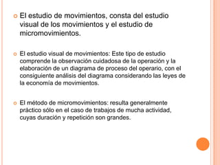    El estudio de movimientos, consta del estudio
    visual de los movimientos y el estudio de
    micromovimientos.

   El estudio visual de movimientos: Este tipo de estudio
    comprende la observación cuidadosa de la operación y la
    elaboración de un diagrama de proceso del operario, con el
    consiguiente análisis del diagrama considerando las leyes de
    la economía de movimientos.


   El método de micromovimientos: resulta generalmente
    práctico sólo en el caso de trabajos de mucha actividad,
    cuyas duración y repetición son grandes.
 
