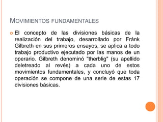 MOVIMIENTOS FUNDAMENTALES
   El concepto de las divisiones básicas de la
    realización del trabajo, desarrollado por Fránk
    Gilbreth en sus primeros ensayos, se aplica a todo
    trabajo productivo ejecutado por las manos de un
    operario. Gilbreth denominó "therblig" (su apellido
    deletreado al revés) a cada uno de estos
    movimientos fundamentales, y concluyó que toda
    operación se compone de una serie de estas 17
    divisiones básicas.
 