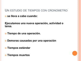 UN ESTUDIO DE TIEMPOS CON CRONOMETRO
   se lleva a cabo cuando:

Ejecutamos una nueva operación, actividad o
tarea.

   Tiempo de una operación.

   Demoras causadas por una operación

   Tiempos estándar

   Tiempos muertos
 