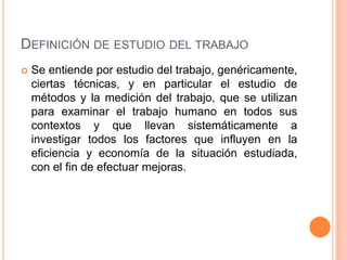 DEFINICIÓN DE ESTUDIO DEL TRABAJO
   Se entiende por estudio del trabajo, genéricamente,
    ciertas técnicas, y en particular el estudio de
    métodos y la medición del trabajo, que se utilizan
    para examinar el trabajo humano en todos sus
    contextos y que llevan sistemáticamente a
    investigar todos los factores que influyen en la
    eficiencia y economía de la situación estudiada,
    con el fin de efectuar mejoras.
 