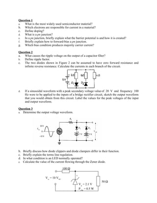 Question 1
a.  What is the most widely used semiconductor material?
b. Which electrons are responsible for current in a material?
c. Define doping?
d.  What is a pn junction?
e.  In a pn junction, briefly explain what the barrier potential is and how it is created?
f.  Briefly explain how to forward-bias a pn junction.
g. Which bias condition produces majority carrier current?

Question 2
a. What causes the ripple voltage on the output of a capacitor filter?
b.  Define ripple factor.
c. The two diodes shown in Figure 2 can be assumed to have zero forward resistance and
    infinite reverse resistance. Calculate the currents in each branch of the circuit.




d.   If a sinusoidal waveform with a peak secondary voltage value of 20 V and frequency 100
     Hz were to be applied to the inputs of a bridge rectifier circuit, sketch the output waveform
     that you would obtain from this circuit. Label the values for the peak voltages of the input
     and output waveform.

Question 3
a. Determine the output voltage waveform.




b. Briefly discuss how diode clippers and diode clampers differ in their function.
c. Briefly explain the terms line regulation.
d. In what condition is an LED normally operated?
e. Calculate the value of the current flowing through the Zener diode.

                                     100 Ω

                                                +
                      Vin = 10 VDC
                                                                     50 Ω
                                                    VZ = 2.1 V
                                                    PZM = 0.5 W
 