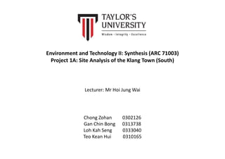 Environment and Technology II: Synthesis (ARC 71003)
Project 1A: Site Analysis of the Klang Town (South)
Chong Zohan 0302126
Gan Chin Bong 0313738
Loh Kah Seng 0333040
Teo Kean Hui 0310165
Lecturer: Mr Hoi Jung Wai
 