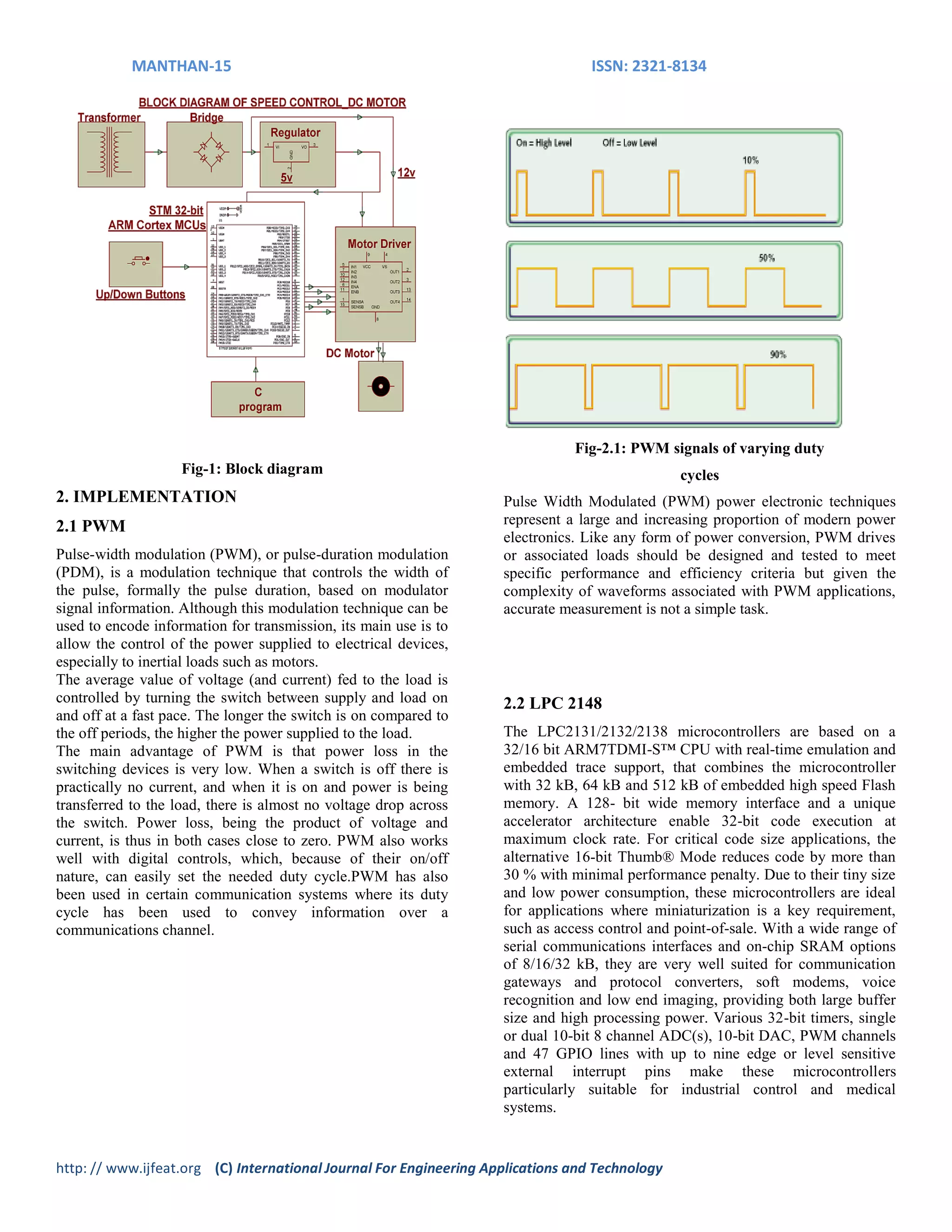 MANTHAN-15 ISSN: 2321-8134
http: // www.ijfeat.org (C) International Journal For Engineering Applications and Technology
Fig-1: Block diagram
2. IMPLEMENTATION
2.1 PWM
Pulse-width modulation (PWM), or pulse-duration modulation
(PDM), is a modulation technique that controls the width of
the pulse, formally the pulse duration, based on modulator
signal information. Although this modulation technique can be
used to encode information for transmission, its main use is to
allow the control of the power supplied to electrical devices,
especially to inertial loads such as motors.
The average value of voltage (and current) fed to the load is
controlled by turning the switch between supply and load on
and off at a fast pace. The longer the switch is on compared to
the off periods, the higher the power supplied to the load.
The main advantage of PWM is that power loss in the
switching devices is very low. When a switch is off there is
practically no current, and when it is on and power is being
transferred to the load, there is almost no voltage drop across
the switch. Power loss, being the product of voltage and
current, is thus in both cases close to zero. PWM also works
well with digital controls, which, because of their on/off
nature, can easily set the needed duty cycle.PWM has also
been used in certain communication systems where its duty
cycle has been used to convey information over a
communications channel.
Fig-2.1: PWM signals of varying duty
cycles
Pulse Width Modulated (PWM) power electronic techniques
represent a large and increasing proportion of modern power
electronics. Like any form of power conversion, PWM drives
or associated loads should be designed and tested to meet
specific performance and efficiency criteria but given the
complexity of waveforms associated with PWM applications,
accurate measurement is not a simple task.
2.2 LPC 2148
The LPC2131/2132/2138 microcontrollers are based on a
32/16 bit ARM7TDMI-S™ CPU with real-time emulation and
embedded trace support, that combines the microcontroller
with 32 kB, 64 kB and 512 kB of embedded high speed Flash
memory. A 128- bit wide memory interface and a unique
accelerator architecture enable 32-bit code execution at
maximum clock rate. For critical code size applications, the
alternative 16-bit Thumb® Mode reduces code by more than
30 % with minimal performance penalty. Due to their tiny size
and low power consumption, these microcontrollers are ideal
for applications where miniaturization is a key requirement,
such as access control and point-of-sale. With a wide range of
serial communications interfaces and on-chip SRAM options
of 8/16/32 kB, they are very well suited for communication
gateways and protocol converters, soft modems, voice
recognition and low end imaging, providing both large buffer
size and high processing power. Various 32-bit timers, single
or dual 10-bit 8 channel ADC(s), 10-bit DAC, PWM channels
and 47 GPIO lines with up to nine edge or level sensitive
external interrupt pins make these microcontrollers
particularly suitable for industrial control and medical
systems.
 
