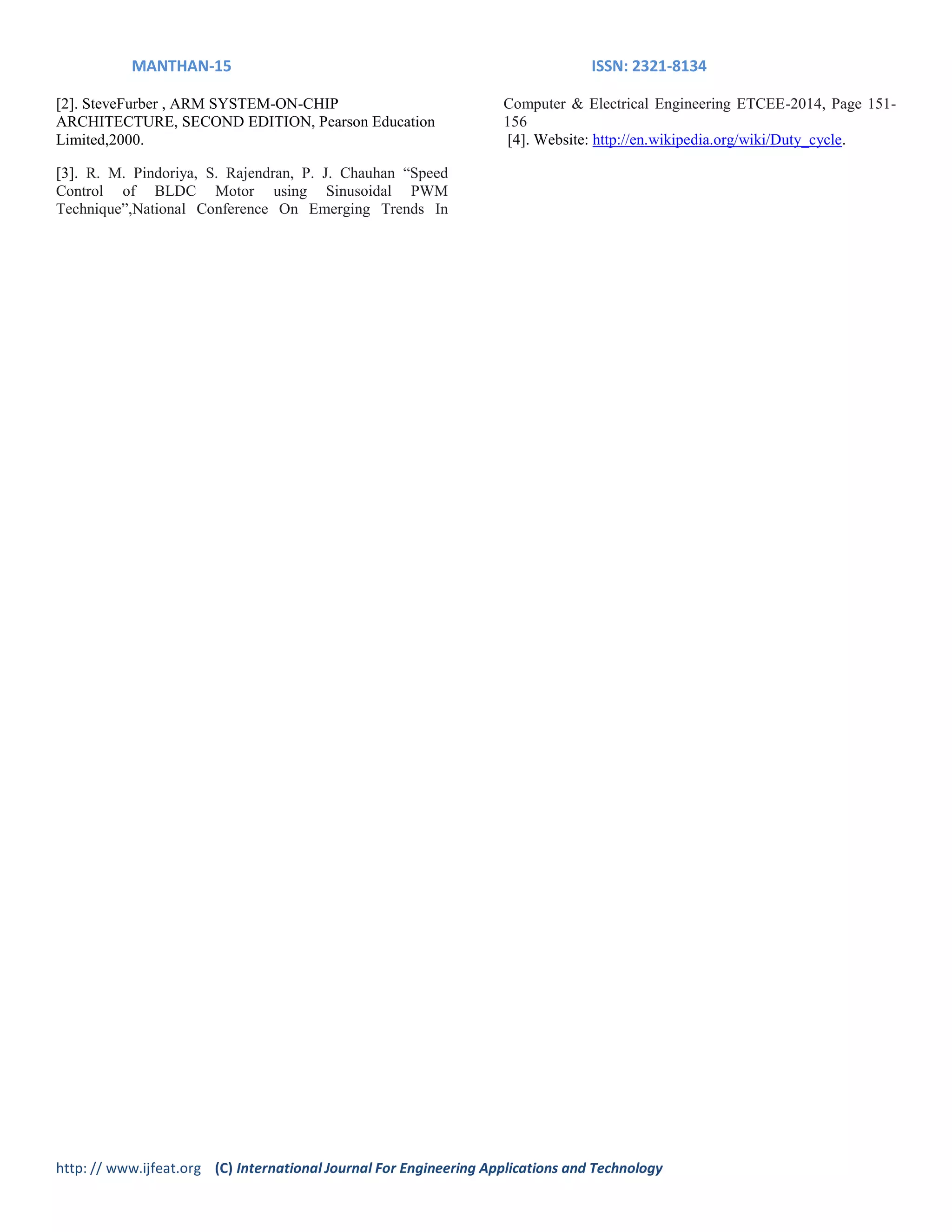MANTHAN-15 ISSN: 2321-8134
http: // www.ijfeat.org (C) International Journal For Engineering Applications and Technology
[2]. SteveFurber , ARM SYSTEM-ON-CHIP
ARCHITECTURE, SECOND EDITION, Pearson Education
Limited,2000.
[3]. R. M. Pindoriya, S. Rajendran, P. J. Chauhan “Speed
Control of BLDC Motor using Sinusoidal PWM
Technique”,National Conference On Emerging Trends In
Computer & Electrical Engineering ETCEE-2014, Page 151-
156
[4]. Website: http://en.wikipedia.org/wiki/Duty_cycle.
 