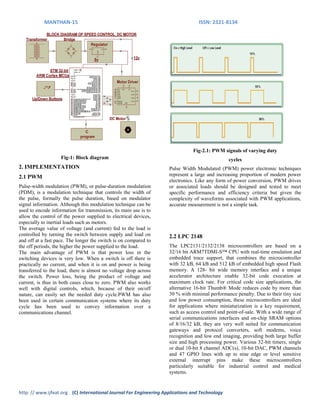 MANTHAN-15 ISSN: 2321-8134
http: // www.ijfeat.org (C) International Journal For Engineering Applications and Technology
Fig-1: Block diagram
2. IMPLEMENTATION
2.1 PWM
Pulse-width modulation (PWM), or pulse-duration modulation
(PDM), is a modulation technique that controls the width of
the pulse, formally the pulse duration, based on modulator
signal information. Although this modulation technique can be
used to encode information for transmission, its main use is to
allow the control of the power supplied to electrical devices,
especially to inertial loads such as motors.
The average value of voltage (and current) fed to the load is
controlled by turning the switch between supply and load on
and off at a fast pace. The longer the switch is on compared to
the off periods, the higher the power supplied to the load.
The main advantage of PWM is that power loss in the
switching devices is very low. When a switch is off there is
practically no current, and when it is on and power is being
transferred to the load, there is almost no voltage drop across
the switch. Power loss, being the product of voltage and
current, is thus in both cases close to zero. PWM also works
well with digital controls, which, because of their on/off
nature, can easily set the needed duty cycle.PWM has also
been used in certain communication systems where its duty
cycle has been used to convey information over a
communications channel.
Fig-2.1: PWM signals of varying duty
cycles
Pulse Width Modulated (PWM) power electronic techniques
represent a large and increasing proportion of modern power
electronics. Like any form of power conversion, PWM drives
or associated loads should be designed and tested to meet
specific performance and efficiency criteria but given the
complexity of waveforms associated with PWM applications,
accurate measurement is not a simple task.
2.2 LPC 2148
The LPC2131/2132/2138 microcontrollers are based on a
32/16 bit ARM7TDMI-S™ CPU with real-time emulation and
embedded trace support, that combines the microcontroller
with 32 kB, 64 kB and 512 kB of embedded high speed Flash
memory. A 128- bit wide memory interface and a unique
accelerator architecture enable 32-bit code execution at
maximum clock rate. For critical code size applications, the
alternative 16-bit Thumb® Mode reduces code by more than
30 % with minimal performance penalty. Due to their tiny size
and low power consumption, these microcontrollers are ideal
for applications where miniaturization is a key requirement,
such as access control and point-of-sale. With a wide range of
serial communications interfaces and on-chip SRAM options
of 8/16/32 kB, they are very well suited for communication
gateways and protocol converters, soft modems, voice
recognition and low end imaging, providing both large buffer
size and high processing power. Various 32-bit timers, single
or dual 10-bit 8 channel ADC(s), 10-bit DAC, PWM channels
and 47 GPIO lines with up to nine edge or level sensitive
external interrupt pins make these microcontrollers
particularly suitable for industrial control and medical
systems.
 