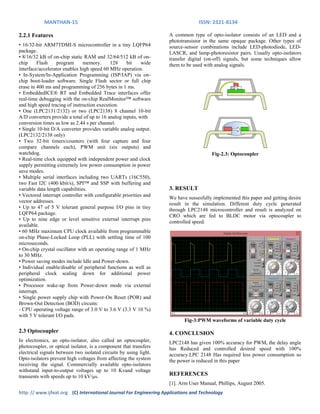 MANTHAN-15 ISSN: 2321-8134
http: // www.ijfeat.org (C) International Journal For Engineering Applications and Technology
2.2.1 Features
• 16/32-bit ARM7TDMI-S microcontroller in a tiny LQFP64
package.
• 8/16/32 kB of on-chip static RAM and 32/64/512 kB of on-
chip Flash program memory. 128 bit wide
interface/accelerator enables high speed 60 MHz operation.
• In-System/In-Application Programming (ISP/IAP) via on-
chip boot-loader software. Single Flash sector or full chip
erase in 400 ms and programming of 256 bytes in 1 ms.
• EmbeddedICE® RT and Embedded Trace interfaces offer
real-time debugging with the on-chip RealMonitor™ software
and high speed tracing of instruction execution.
• One (LPC2131/2132) or two (LPC2138) 8 channel 10-bit
A/D converters provide a total of up to 16 analog inputs, with
conversion times as low as 2.44 s per channel.
• Single 10-bit D/A converter provides variable analog output.
(LPC2132/2138 only)
• Two 32-bit timers/counters (with four capture and four
compare channels each), PWM unit (six outputs) and
watchdog.
• Real-time clock equipped with independent power and clock
supply permitting extremely low power consumption in power
save modes.
• Multiple serial interfaces including two UARTs (16C550),
two Fast I2C (400 kbit/s), SPI™ and SSP with buffering and
variable data length capabilities.
• Vectored interrupt controller with configurable priorities and
vector addresses.
• Up to 47 of 5 V tolerant general purpose I/O pins in tiny
LQFP64 package.
• Up to nine edge or level sensitive external interrupt pins
available.
• 60 MHz maximum CPU clock available from programmable
on-chip Phase-Locked Loop (PLL) with settling time of 100
microseconds.
• On-chip crystal oscillator with an operating range of 1 MHz
to 30 MHz.
• Power saving modes include Idle and Power-down.
• Individual enable/disable of peripheral functions as well as
peripheral clock scaling down for additional power
optimization.
• Processor wake-up from Power-down mode via external
interrupt.
• Single power supply chip with Power-On Reset (POR) and
Brown-Out Detection (BOD) circuits:
- CPU operating voltage range of 3.0 V to 3.6 V (3.3 V 10 %)
with 5 V tolerant I/O pads.
2.3 Optocoupler
In electronics, an opto-isolator, also called an optocoupler,
photocoupler, or optical isolator, is a component that transfers
electrical signals between two isolated circuits by using light.
Opto-isolators prevent high voltages from affecting the system
receiving the signal. Commercially available opto-isolators
withstand input-to-output voltages up to 10 Kvand voltage
transients with speeds up to 10 kV/μs.
A common type of opto-isolator consists of an LED and a
phototransistor in the same opaque package. Other types of
source-sensor combinations include LED-photodiode, LED-
LASCR, and lamp-photoresistor pairs. Usually opto-isolators
transfer digital (on-off) signals, but some techniques allow
them to be used with analog signals.
Fig-2.3: Optocoupler
3. RESULT
We have sussesfully implemented this paper and getting desire
result in the simulation. Different duty cycle generated
through LPC2148 microcontroller and result is analyzed on
CRO which are fed to BLDC motor via optocoupler to
controlled speed.
Fig-3:PWM waveforms of variable duty cycle
4. CONCLUSION
LPC2148 has given 100% accuracy for PWM, the delay angle
has Reduced and controlled desired speed with 100%
accuracy.LPC 2148 Has required less power consumption so
the power is reduced in this paper
REFERENCES
[1]. Arm User Manual, Phillips, August 2005.
 