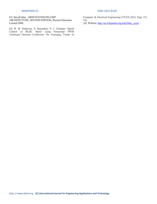 MANTHAN-15 ISSN: 2321-8134
http: // www.ijfeat.org (C) International Journal For Engineering Applications and Technology
[2]. SteveFurber , ARM SYSTEM-ON-CHIP
ARCHITECTURE, SECOND EDITION, Pearson Education
Limited,2000.
[3]. R. M. Pindoriya, S. Rajendran, P. J. Chauhan “Speed
Control of BLDC Motor using Sinusoidal PWM
Technique”,National Conference On Emerging Trends In
Computer & Electrical Engineering ETCEE-2014, Page 151-
156
[4]. Website: http://en.wikipedia.org/wiki/Duty_cycle.
 