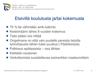 Etsivillä koulutusta ja/tai kokemusta 70 %:lla vähintään amk-tutkinto Keskimäärin lähes 9 vuoden kokemus Taito pitäisi siis riittää Ongelmana on että vain puolelle pareista tarjolla työnohjausta tähän tulee puuttua ( Päätöksissä) Palkkaus epätasaista – osa lähtee Kielitaito rautainen Verkottomista suositeltavaa esimerkiksi maakunnittain 9.11.2010 Turku Varsinais-Suomen ELY-keskus, Sivistystoimentarkastaja Erik Häggman 