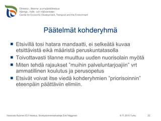 Päätelmät kohderyhmä Etsivillä tosi hatara mandaatti, ei selkeätä kuvaa etsittävistä eikä määristä peruskuntatasolla Toivottavasti tilanne muuttuu uuden nuorisolain myötä Miten tehdä rajaukset ”muihin palveluntarjoajiin” vrt ammatillinen koulutus ja perusopetus Etsivät voivat itse viedä kohderyhmien ”priorisoinnin” eteenpäin päättäviin elimiin. 9.11.2010 Turku Varsinais-Suomen ELY-keskus, Sivistystoimentarkastaja Erik Häggman 