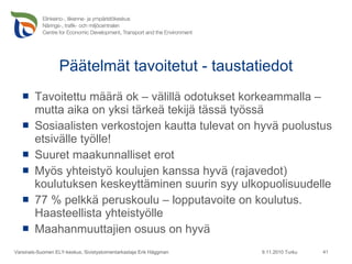 Päätelmät tavoitetut - taustatiedot Tavoitettu määrä ok – välillä odotukset korkeammalla – mutta aika on yksi tärkeä tekijä tässä työssä Sosiaalisten verkostojen kautta tulevat on hyvä puolustus etsivälle työlle! Suuret maakunnalliset erot Myös yhteistyö koulujen kanssa hyvä (rajavedot) koulutuksen keskeyttäminen suurin syy ulkopuolisuudelle 77 % pelkkä peruskoulu – lopputavoite on koulutus. Haasteellista yhteistyölle Maahanmuuttajien osuus on hyvä 9.11.2010 Turku Varsinais-Suomen ELY-keskus, Sivistystoimentarkastaja Erik Häggman 