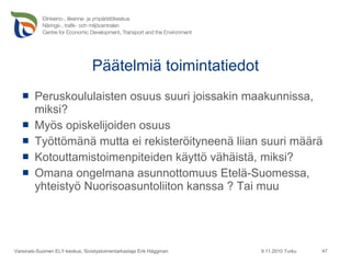 Päätelmiä toimintatiedot Peruskoululaisten osuus suuri joissakin maakunnissa, miksi? Myös opiskelijoiden osuus Työttömänä mutta ei rekisteröityneenä liian suuri määrä Kotouttamistoimenpiteiden käyttö vähäistä, miksi? Omana ongelmana asunnottomuus Etelä-Suomessa, yhteistyö Nuorisoasuntoliiton kanssa ? Tai muu 9.11.2010 Turku Varsinais-Suomen ELY-keskus, Sivistystoimentarkastaja Erik Häggman 