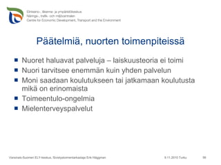 Päätelmiä, nuorten toimenpiteissä Nuoret haluavat palveluja – laiskuusteoria ei toimi Nuori tarvitsee enemmän kuin yhden palvelun Moni saadaan koulutukseen tai jatkamaan koulutusta mikä on erinomaista Toimeentulo-ongelmia Mielenterveyspalvelut 9.11.2010 Turku Varsinais-Suomen ELY-keskus, Sivistystoimentarkastaja Erik Häggman 