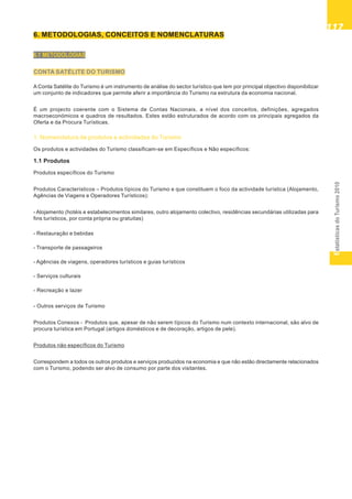 EstatísticasdoTurismo2010
117117117117117
6. METODOLOGIAS, CONCEITOS E NOMENCLATURAS
6.1 METODOLOGIAS
CONTA SATÉLITE DO TURISMO
A Conta Satélite do Turismo é um instrumento de análise do sector turístico que tem por principal objectivo disponibilizar
um conjunto de indicadores que permite aferir a importância do Turismo na estrutura da economia nacional.
É um projecto coerente com o Sistema de Contas Nacionais, a nível dos conceitos, definições, agregados
macroeconómicos e quadros de resultados. Estes estão estruturados de acordo com os principais agregados da
Oferta e da Procura Turísticas.
1. Nomenclatura de produtos e actividades do Turismo
Os produtos e actividades do Turismo classificam-se em Específicos e Não específicos:
1.1 Produtos
Produtos específicos do Turismo
Produtos Característicos – Produtos típicos do Turismo e que constituem o foco da actividade turística (Alojamento,
Agências de Viagens e Operadores Turísticos):
- Alojamento (hotéis e estabelecimentos similares, outro alojamento colectivo, residências secundárias utilizadas para
fins turísticos, por conta própria ou gratuitas)
- Restauração e bebidas
- Transporte de passageiros
- Agências de viagens, operadores turísticos e guias turísticos
- Serviços culturais
- Recreação e lazer
- Outros serviços de Turismo
Produtos Conexos - Produtos que, apesar de não serem típicos do Turismo num contexto internacional, são alvo de
procura turística em Portugal (artigos domésticos e de decoração, artigos de pele).
Produtos não específicos do Turismo
Correspondem a todos os outros produtos e serviços produzidos na economia e que não estão directamente relacionados
com o Turismo, podendo ser alvo de consumo por parte dos visitantes.
 