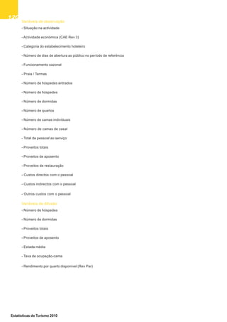 120120120120120
Estatísticas do Turismo 2010
Variáveis de observação
- Situação na actividade
- Actividade económica (CAE Rev 3)
- Categoria do estabelecimento hoteleiro
- Número de dias de abertura ao público no período de referência
- Funcionamento sazonal
- Praia / Termas
- Número de hóspedes entrados
- Número de hóspedes
- Número de dormidas
- Número de quartos
- Número de camas individuais
- Número de camas de casal
- Total de pessoal ao serviço
- Proveitos totais
- Proveitos de aposento
- Proveitos de restauração
- Custos directos com o pessoal
- Custos indirectos com o pessoal
- Outros custos com o pessoal
Variáveis de difusão
- Número de hóspedes
- Número de dormidas
- Proveitos totais
- Proveitos de aposento
- Estada média
- Taxa de ocupação-cama
- Rendimento por quarto disponível (Rev Par)
 