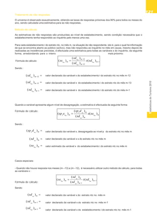 EstatísticasdoTurismo2010
121121121121121
12)( mintc
xd
13)( mintc
xd
1)( mintc
xd
mntc
xd )(
1)( mntc
xd
1)( mintc
xd
mj ntc
dxp )(
mntc
xd )(
mintc
xe )(
Tratamento de não respostas
O universo é observado exaustivamente, obtendo-se taxas de respostas próximas dos 90% para todos os meses do
ano, sendo calculada uma estimativa para as não respostas.
Método de cálculo
As estimativas de não respostas são produzidas ao nível de estabelecimento, sendo condição necessária que o
estabelecimento tenha respondido ao inquérito pelo menos uma vez.
Para cada estabelecimento i do estrato ntc, no mês m, na situação de não respondente, isto é, para o qual há informação
de que se encontra aberto ao público (activo), mas não respondeu ao inquérito no mês em causa, mesmo depois de
realizadas as insistências previstas, é efectuada uma estimativa para todas as variáveis x do inquérito, da seguinte
forma, arredondando para o inteiro mais próximo:
Fórmula de cálculo:
Sendo :
valor declarado da variável x do estabelecimento i do estrato ntc no mês m-12
valor declarado da variável x do estabelecimento i do estrato ntc do mês m-13
valor declarado da variável x do estabelecimento i do estrato ntc do mês m-1
Quando a variável apresenta algum nível de desagregação, a estimativa é efectuada da seguinte forma:
Fórmula de cálculo:
Sendo :
valor declarado da variável x, desagregada ao nível p do estrato ntc no mês m
valor declarado da variável x s do estrato ntc no mês m
valor estimado da variável x do estabelecimento i do estrato ntc no mês m
Casos especiais:
- Quando não houve resposta nos meses (m –13) e (m –12), é necessário utilizar outro método de cálculo, para todas
as variáveis x :
Fórmula de cálculo:
Sendo:
valor declarado da variável x do estrato ntc no mês m
valor declarado da variável x do estrato ntc no mês m-1
valor declarado da variável x do estabelecimento i do estrato ntc no mês m-1
1
13
12
)(
)(
)(
)( mi
mi
mi
mi ntc
ntc
ntc
ntc
xdx
xd
xd
xe
mi
m
mj
mij ntc
ntc
ntc
ntc
xex
xd
dxp
exp )(
)(
)(
)(
1
1
)(
)(
)(
)( mi
m
m
mi ntc
ntc
ntc
ntc
xdx
xd
xd
xe
 