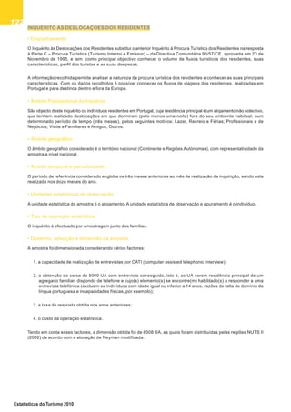 122122122122122
Estatísticas do Turismo 2010
INQUÉRITO ÀS DESLOCAÇÕES DOS RESIDENTES
• Enquadramento
O Inquérito às Deslocações dos Residentes substitui o anterior Inquérito à Procura Turística dos Residentes na resposta
à Parte C – Procura Turística (Turismo Interno e Emissor) – da Directiva Comunitária 95/57/CE, aprovada em 23 de
Novembro de 1995, e tem como principal objectivo conhecer o volume de fluxos turísticos dos residentes, suas
características, perfil dos turistas e as suas despesas.
A informação recolhida permite analisar a natureza da procura turística dos residentes e conhecer as suas principais
características. Com os dados recolhidos é possível conhecer os fluxos de viagens dos residentes, realizadas em
Portugal e para destinos dentro e fora da Europa.
• Âmbito Populacional do Inquérito
São objecto deste inquérito os indivíduos residentes em Portugal, cuja residência principal é um alojamento não colectivo,
que tenham realizado deslocações em que dormiram (pelo menos uma noite) fora do seu ambiente habitual, num
determinado período de tempo (três meses), pelos seguintes motivos: Lazer, Recreio e Férias; Profissionais e de
Negócios; Visita a Familiares e Amigos, Outros.
• Âmbito geográfico
O âmbito geográfico considerado é o território nacional (Continente e Regiões Autónomas), com representatividade da
amostra a nível nacional.
• Âmbito temporal e periodicidade
O período de referência considerado engloba os três meses anteriores ao mês de realização da inquirição, sendo esta
realizada nos doze meses do ano.
• Unidades estatísticas de observação
A unidade estatística da amostra é o alojamento. A unidade estatística de observação e apuramento é o indivíduo.
• Tipo de operação estatística
O inquérito é efectuado por amostragem junto das famílias.
• Desenho, selecção e dimensão da amostra
A amostra foi dimensionada considerando vários factores:
1. a capacidade de realização de entrevistas por CATI (computer assisted telephonic interview);
2. a obtenção de cerca de 5000 UA com entrevista conseguida, isto é, as UA serem residência principal de um
agregado familiar, dispondo de telefone e cujo(s) elemento(s) se encontre(m) habilitado(s) a responder a uma
entrevista telefónica (excluem-se indivíduos com idade igual ou inferior a 14 anos, razões de falta de domínio da
língua portuguesa e incapacidades físicas, por exemplo);
3. a taxa de resposta obtida nos anos anteriores;
4. o custo da operação estatística.
Tendo em conta esses factores, a dimensão obtida foi de 8508 UA, as quais foram distribuídas pelas regiões NUTS II
(2002) de acordo com a alocação de Neyman modificada.
 
