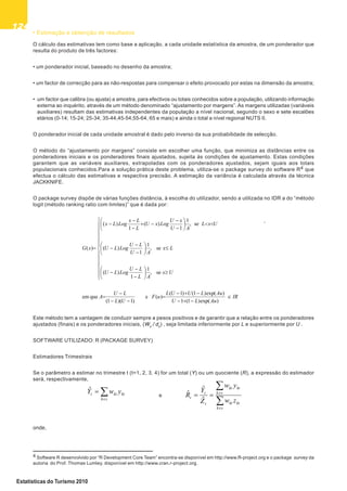 124124124124124
Estatísticas do Turismo 2010
• Estimação e obtenção de resultados
O cálculo das estimativas tem como base a aplicação, a cada unidade estatística da amostra, de um ponderador que
resulta do produto de três factores:
• um ponderador inicial, baseado no desenho da amostra;
• um factor de correcção para as não-respostas para compensar o efeito provocado por estas na dimensão da amostra;
• um factor que calibra (ou ajusta) a amostra, para efectivos ou totais conhecidos sobre a população, utilizando informação
externa ao inquérito, através de um método denominado “ajustamento por margens”. As margens utilizadas (variáveis
auxiliares) resultam das estimativas independentes da população a nível nacional, segundo o sexo e sete escalões
etários (0-14; 15-24; 25-34; 35-44,45-54;55-64, 65 e mais) e ainda o total a nível regional NUTS II.
O ponderador inicial de cada unidade amostral é dado pelo inverso da sua probabilidade de selecção.
O método do “ajustamento por margens” consiste em escolher uma função, que minimiza as distâncias entre os
ponderadores iniciais e os ponderadores finais ajustados, sujeita às condições de ajustamento. Estas condições
garantem que as variáveis auxiliares, extrapoladas com os ponderadores ajustados, sejam iguais aos totais
populacionais conhecidos.Para a solução prática deste problema, utiliza-se o package survey do software R4 que
efectua o cálculo das estimativas e respectiva precisão. A estimação da variância é calculada através da técnica
JACKKNIFE.
O package survey dispõe de várias funções distância, à escolha do utilizador, sendo a utilizada no IDR a do “método
logit (método ranking ratio com limites)” que é dada por:
,
Este método tem a vantagem de conduzir sempre a pesos positivos e de garantir que a relação entre os ponderadores
ajustados (finais) e os ponderadores iniciais, (Wk
/ dk
) , seja limitada inferiormente por L e superiormente por U .
SOFTWARE UTILIZADO: R (PACKAGE SURVEY)
Estimadores Trimestrais
Se o parâmetro a estimar no trimestre t (t=1, 2, 3, 4) for um total (Y) ou um quociente (R), a expressão do estimador
será, respectivamente,
e
onde,
IR
AuLU
AuLUUL
uF
UL
LU
A
Ux
AL
LU
LogLU
Lx
AU
LU
LogLU
UxL
AU
xU
LogxU
L
Lx
LogLx
xG
)(exp)1(1
)(exp)1()1(
)(e
)1)(1(
queem
se,
1
1
)(
se,
1
1
)(
se,
1
1
)(
1
)(
)(
4 Software R desenvolvido por “R Development Core Team” encontra-se disponível em http://www.R-project.org e o package survey da
autoria do Prof. Thomas Lumley, disponível em http://www.cran.r-project.org.
sk
ktktt ywYˆ
sk
ktkt
sk
ktkt
t
t
t
zw
yw
Z
Y
R
ˆ
ˆ
ˆ
 