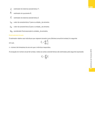 EstatísticasdoTurismo2010
125125125125125
tZˆ
tYˆ
tRˆ
- estimador do total da característica Y ;
- estimador do quociente R ;
- estimador do total da característica Z;
Ykt - valor da característica Y para a unidade k
da amostra;
Zkt - valor da característica Z para a unidade k
da amostra;
Wkt - ponderador final associado à unidade k
da amostra.
Estimadores Anuais
O estimador relativo aos indivíduos que viajaram durante o ano (Número anual de turistas) é o seguinte:
em que,
n - número de trimestres do ano em que o indivíduo respondeu.
À excepção do número anual de turistas, todas as outras características são estimadas pela seguinte expressão:
4
1
ˆ
ˆ
t
t
a
n
Y
Y
4
1
ˆˆ
t
ta YY
 