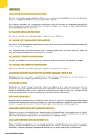 126126126126126
Estatísticas do Turismo 2010
6.2 CONCEITOS
ACTIVIDADES CARACTERÍSTICAS DO TURISMO
Conjunto de actividades cuja produção é identificada como sendo característica do Turismo, pela importância que
assume na relação directa do fornecedor com o consumidor (visitante).
Nota: algumas actividades são consideradas características devido à importância que nelas assume a produção
associada aos visitantes, apesar de não lhes ser primordialmente dirigida, como é o caso de restauração e bebidas e
os serviços de transporte de passageiros.
ACTIVIDADES CONEXAS DO TURISMO
Conjunto de actividades cuja produção principal é um produto conexo do Turismo.
ACTIVIDADES DE TRANSPORTE DE PASSAGEIROS
Subconjunto de actividades características do turismo cuja produção principal está directa ou indirectamente relacionada
com o transporte de passageiros.
Nota: incluem-se as actividades que fornecem serviços de transporte ferroviário interurbano, rodoviário, aéreo, por
água, serviços auxiliares e aluguer de equipamento de transporte.
ACTIVIDADES ESPECÍFICAS DO TURISMO
Conjunto de actividades cuja produção principal é um produto específico do Turismo (característico ou conexo).
ACTIVIDADES NÃO ESPECÍFICAS DO TURISMO
Conjunto de actividades cuja produção principal é um produto não específico do Turismo.
AGÊNCIA DE ALUGUER DE AUTOMÓVEIS E OUTROS VEÍCULOS / RENT-A-CAR
Estabelecimento com fins lucrativos cuja actividade consiste no aluguer de viaturas sem condutor, durante um
determinado período de tempo, que pode ir desde um dia a várias semanas.
AGÊNCIA DE VIAGENS
Estabelecimento cuja actividade principal compreende a organização e venda de viagens, de percursos turísticos, a
reserva de serviços em estabelecimentos hoteleiros e outros empreendimentos turísticos, iniciativas ou projectos
declarados de interesse para o turismo, a reserva de lugares em qualquer meio de transporte, a representação de
outras agências de viagens e turismo ou de operadores turísticos nacionais e estrangeiros.
ALDEAMENTO TURÍSTICO
Estabelecimento de alojamento turístico constituído por um conjunto de instalações funcionalmente interdependentes
com expressão arquitectónica homogénea, situadas num espaço delimitado e sem soluções de continuidade, que se
destinam a proporcionar alojamento e outros serviços complementares a turistas, mediante pagamento.
ALOJAMENTO EM CAMPOS DE TRABALHO E DE FÉRIAS
Alojamento turístico em campos que fornecem alojamento para actividades de férias. Incluem-se os campos de trabalho
agrícolas, arquitectónicos ou ecológicos, os campos de férias, os campos de escutismo e os abrigos de montanha, o
alojamento em escolas de vela e equitação, assim como noutros centros desportivos.
ALOJAMENTO EM CENTROS DE CONFERÊNCIAS
Alojamento turístico assegurado em infra-estruturas próprias para a realização de congressos, conferências, cursos,
formação vocacional, meditação e religião ou encontros de jovens. Por norma, o fornecimento de unidades de alojamento
apenas está disponível para os participantes das actividades que são organizadas no/pelo estabelecimento.
 