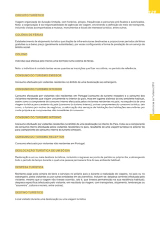 EstatísticasdoTurismo2010
129129129129129
CIRCUITO TURÍSTICO
Viagem organizada de duração limitada, com horários, preços, frequências e percursos pré-fixados e autorizados.
Nota: a organização é da responsabilidade de agências de viagem, envolvendo a definição do meio de transporte,
incluindo visitas acompanhadas a museus, monumentos e locais de interesse turístico, entre outros.
COLÓNIA DE FÉRIAS
Estabelecimento de alojamento turístico que dispõe de infra-estruturas destinadas a proporcionar períodos de férias
gratuitas ou a baixo preço (geralmente subsidiadas), por vezes configurando a forma de prestação de um serviço de
âmbito social.
COLONO
Indivíduo que efectua pelo menos uma dormida numa colónia de férias.
Nota: o indivíduo é contado tantas vezes quantas as inscrições que fizer na colónia, no período de referência.
CONSUMO DO TURISMO EMISSOR
Consumo efectuado por visitantes residentes no âmbito de uma deslocação ao estrangeiro.
CONSUMO DO TURISMO INTERIOR
Consumo efectuado por visitantes não residentes em Portugal (consumo do turismo receptor) e o consumo dos
visitantes residentes que viajam unicamente no interior do país, mas em lugares distintos do seu ambiente habitual,
assim como a componente de consumo interno efectuada pelos visitantes residentes no país, na sequência de uma
viagem turística para o exterior do país (consumo do turismo interno), outras componentes do consumo turístico, tais
como, o turismo por motivo de negócios, a valorização dos serviços de habitação das habitações secundárias por
conta própria e as componentes não monetárias do consumo.
CONSUMO DO TURISMO INTERNO
Consumo efectuado por visitantes residentes no âmbito de uma deslocação no interior do País. Inclui-se a componente
de consumo interno efectuada pelos visitantes residentes no país, resultante de uma viagem turística no exterior do
país (componente de consumo interno do turismo emissor).
CONSUMO DO TURISMO RECEPTOR
Consumo efectuado por visitantes não residentes em Portugal.
DESLOCAÇÃO TURÍSTICA DE UM SÓ DIA
Deslocação a um ou mais destinos turísticos, incluindo o regresso ao ponto de partida no próprio dia, e abrangendo
todo o período de tempo durante o qual uma pessoa permanece fora do seu ambiente habitual.
DESPESA TURÍSTICA
Montante pago pela compra de bens e serviços no próprio país e durante a realização de viagens, no país ou no
estrangeiro, pelos visitantes ou por outras entidades em seu benefício. Incluem-se: despesa corrente (efectuada pelo
visitante, mesmo que a viagem não tivesse ocorrido, isto é, que tivesse permanecido na sua residência habitual);
despesa específica (efectuada pelo visitante, em resultado da viagem, com transportes, alojamento, lembranças ou
“souvenirs”, cultura e recreio, entre outras).
DESTINO TURÍSTICO
Local visitado durante uma deslocação ou uma viagem turística
 