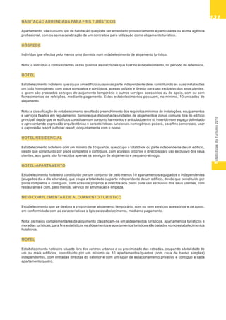 EstatísticasdoTurismo2010
131131131131131
HABITAÇÃO ARRENDADA PARA FINS TURÍSTICOS
Apartamento, vila ou outro tipo de habitação que pode ser arrendado provisoriamente a particulares ou a uma agência
profissional, com ou sem a celebração de um contrato e para utilização como alojamento turístico.
HÓSPEDE
Indivíduo que efectua pelo menos uma dormida num estabelecimento de alojamento turístico.
Nota: o indivíduo é contado tantas vezes quantas as inscrições que fizer no estabelecimento, no período de referência.
HOTEL
Estabelecimento hoteleiro que ocupa um edifício ou apenas parte independente dele, constituindo as suas instalações
um todo homogéneo, com pisos completos e contíguos, acesso próprio e directo para uso exclusivo dos seus utentes,
a quem são prestados serviços de alojamento temporário e outros serviços acessórios ou de apoio, com ou sem
fornecimentos de refeições, mediante pagamento. Estes estabelecimentos possuem, no mínimo, 10 unidades de
alojamento.
Nota: a classificação do estabelecimento resulta do preenchimento dos requisitos mínimos de instalações, equipamentos
e serviços fixados em regulamento. Sempre que disponha de unidades de alojamento e zonas comuns fora do edifício
principal, desde que os edifícios constituam um conjunto harmónico e articulado entre si, inserido num espaço delimitado
e apresentando expressão arquitectónica e características funcionais homogéneas poderá, para fins comerciais, usar
a expressão resort ou hotel resort, conjuntamente com o nome.
HOTEL RESIDENCIAL
Estabelecimento hoteleiro com um mínimo de 10 quartos, que ocupa a totalidade ou parte independente de um edifício,
desde que constituído por pisos completos e contíguos, com acessos próprios e directos para uso exclusivo dos seus
utentes, aos quais são fornecidos apenas os serviços de alojamento e pequeno-almoço.
HOTEL-APARTAMENTO
Estabelecimento hoteleiro constituído por um conjunto de pelo menos 10 apartamentos equipados e independentes
(alugados dia a dia a turistas), que ocupa a totalidade ou parte independente de um edifício, desde que constituído por
pisos completos e contíguos, com acessos próprios e directos aos pisos para uso exclusivo dos seus utentes, com
restaurante e com, pelo menos, serviço de arrumação e limpeza.
MEIO COMPLEMENTAR DE ALOJAMENTO TURÍSTICO
Estabelecimento que se destina a proporcionar alojamento temporário, com ou sem serviços acessórios e de apoio,
em conformidade com as características e tipo de estabelecimento, mediante pagamento.
Nota: os meios complementares de alojamento classificam-se em aldeamentos turísticos, apartamentos turísticos e
moradias turísticas; para fins estatísticos os aldeamentos e apartamentos turísticos são tratados como estabelecimentos
hoteleiros.
MOTEL
Estabelecimento hoteleiro situado fora dos centros urbanos e na proximidade das estradas, ocupando a totalidade de
um ou mais edifícios, constituído por um mínimo de 10 apartamentos/quartos (com casa de banho simples)
independentes, com entradas directas do exterior e com um lugar de estacionamento privativo e contíguo a cada
apartamento/quatro.
 