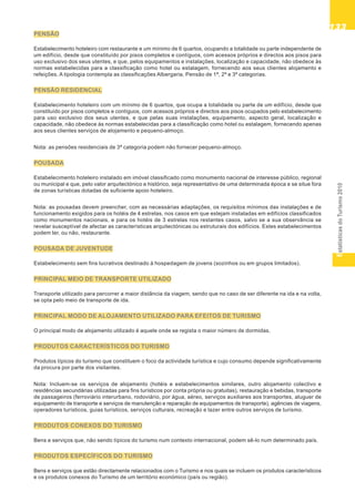 EstatísticasdoTurismo2010
133133133133133
PENSÃO
Estabelecimento hoteleiro com restaurante e um mínimo de 6 quartos, ocupando a totalidade ou parte independente de
um edifício, desde que constituído por pisos completos e contíguos, com acessos próprios e directos aos pisos para
uso exclusivo dos seus utentes, e que, pelos equipamentos e instalações, localização e capacidade, não obedece às
normas estabelecidas para a classificação como hotel ou estalagem, fornecendo aos seus clientes alojamento e
refeições. A tipologia contempla as classificações Albergaria, Pensão de 1ª, 2ª e 3ª categorias.
PENSÃO RESIDENCIAL
Estabelecimento hoteleiro com um mínimo de 6 quartos, que ocupa a totalidade ou parte de um edifício, desde que
constituído por pisos completos e contíguos, com acessos próprios e directos aos pisos ocupados pelo estabelecimento
para uso exclusivo dos seus utentes, e que pelas suas instalações, equipamento, aspecto geral, localização e
capacidade, não obedece às normas estabelecidas para a classificação como hotel ou estalagem, fornecendo apenas
aos seus clientes serviços de alojamento e pequeno-almoço.
Nota: as pensões residenciais de 3ª categoria podem não fornecer pequeno-almoço.
POUSADA
Estabelecimento hoteleiro instalado em imóvel classificado como monumento nacional de interesse público, regional
ou municipal e que, pelo valor arquitectónico e histórico, seja representativo de uma determinada época e se situe fora
de zonas turísticas dotadas de suficiente apoio hoteleiro.
Nota: as pousadas devem preencher, com as necessárias adaptações, os requisitos mínimos das instalações e de
funcionamento exigidos para os hotéis de 4 estrelas, nos casos em que estejam instaladas em edifícios classificados
como monumentos nacionais, e para os hotéis de 3 estrelas nos restantes casos, salvo se a sua observância se
revelar susceptível de afectar as características arquitectónicas ou estruturais dos edifícios. Estes estabelecimentos
podem ter, ou não, restaurante.
POUSADA DE JUVENTUDE
Estabelecimento sem fins lucrativos destinado à hospedagem de jovens (sozinhos ou em grupos limitados).
PRINCIPAL MEIO DE TRANSPORTE UTILIZADO
Transporte utilizado para percorrer a maior distância da viagem, sendo que no caso de ser diferente na ida e na volta,
se opta pelo meio de transporte de ida.
PRINCIPAL MODO DE ALOJAMENTO UTILIZADO PARA EFEITOS DE TURISMO
O principal modo de alojamento utilizado é aquele onde se regista o maior número de dormidas.
PRODUTOS CARACTERÍSTICOS DO TURISMO
Produtos típicos do turismo que constituem o foco da actividade turística e cujo consumo depende significativamente
da procura por parte dos visitantes.
Nota: Incluem-se os serviços de alojamento (hotéis e estabelecimentos similares, outro alojamento colectivo e
residências secundárias utilizadas para fins turísticos por conta própria ou gratuitas), restauração e bebidas, transporte
de passageiros (ferroviário interurbano, rodoviário, por água, aéreo, serviços auxiliares aos transportes, aluguer de
equipamento de transporte e serviços de manutenção e reparação de equipamentos de transporte), agências de viagens,
operadores turísticos, guias turísticos, serviços culturais, recreação e lazer entre outros serviços de turismo.
PRODUTOS CONEXOS DO TURISMO
Bens e serviços que, não sendo típicos do turismo num contexto internacional, podem sê-lo num determinado país.
PRODUTOS ESPECÍFICOS DO TURISMO
Bens e serviços que estão directamente relacionados com o Turismo e nos quais se incluem os produtos característicos
e os produtos conexos do Turismo de um território económico (país ou região).
 