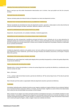 134134134134134
Estatísticas do Turismo 2010
PRODUTOS NÃO ESPECÍFICOS DO TURISMO
Bens e serviços que não estão directamente relacionados com o turismo, mas que podem ser alvo de consumo
turístico.
PROVEITOS DE APOSENTO
Valores cobrados pelas dormidas de todos os hóspedes nos meios de alojamento turístico.
PROVEITOS TOTAIS DOS MEIOS DE ALOJAMENTO TURÍSTICO
Valores resultantes da actividade dos meios de alojamento turístico: aposento, restauração e outros decorrentes da
própria actividade (aluguer de salas, lavandaria, tabacaria, telefone, entre outros).
QUARTO ARRENDADO EM CASAS PARTICULARES
Alojamento, não permanente, em unidades mobiladas, mediante pagamento.
RESIDÊNCIA SECUNDÁRIA UTILIZADA PARA FINS TURÍSTICOS
Alojamento que não corresponde à residência principal da família e que é utilizado por um ou mais elementos do
agregado familiar por motivos de recreação, lazer e férias ou outras actividades que não correspondem ao exercício
de uma actividade remunerada nesse local. Incluem-se as unidades de alojamento arrendadas mediante a celebração
de um contrato de timeshare.
RESIDÊNCIA TURÍSTICA
Unidade de alojamento colectivo com gestão comum, tal como edifícios de apartamentos ou bungalows preparados
para alojamento de tipo residencial, que fornece serviços limitados de hotelaria (excluindo a arrumação e limpeza
diária dos quartos).
REVENUE PER AVAILABLE ROOM / REVPAR
Rendimento por quarto disponível, medido pela relação entre os proveitos de aposento e o número de quartos disponíveis,
no período de referência
TAXA LÍQUIDA DE OCUPAÇÃO-CAMA
Relação entre o número de dormidas e o número de camas disponíveis no período de referência, considerando como
duas as camas de casal.
Nota: a fórmula é:
“T. O. L. (cama) = [Nº de dormidas durante o período de referência / (Nº de camas disponíveis x Nº de dias do período
de referência)] x 100”.
Este indicador permite avaliar a capacidade média de alojamento durante o período de referência.
TURISMO
Actividades realizadas pelos visitantes durante as suas viagens e estadas em lugares distintos do seu ambiente habitual,
por um período de tempo consecutivo inferior a 12 meses, com fins de lazer, negócios ou outros motivos não relacionados
com o exercício de uma actividade remunerada no local visitado.
Nota: excluem-se as viagens cujo motivo principal consiste na prestação de serviços a uma entidade residente no país
(local) visitado, envolvendo o pagamento da respectiva remuneração (decorrente de um contrato de trabalho ou uma
relação empregado/empregador). Se este trabalho e a respectiva remuneração não estão directamente relacionados
com o motivo principal da viagem, então a viagem insere-se no âmbito do turismo.
 