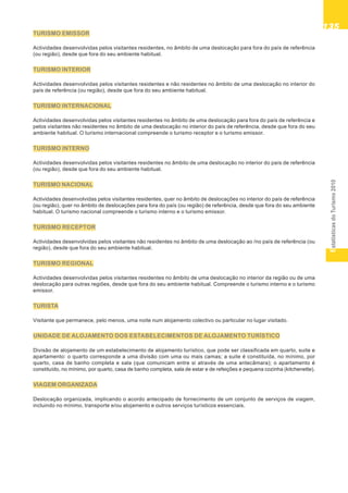 EstatísticasdoTurismo2010
135135135135135
TURISMO EMISSOR
Actividades desenvolvidas pelos visitantes residentes, no âmbito de uma deslocação para fora do país de referência
(ou região), desde que fora do seu ambiente habitual.
TURISMO INTERIOR
Actividades desenvolvidas pelos visitantes residentes e não residentes no âmbito de uma deslocação no interior do
país de referência (ou região), desde que fora do seu ambiente habitual.
TURISMO INTERNACIONAL
Actividades desenvolvidas pelos visitantes residentes no âmbito de uma deslocação para fora do país de referência e
pelos visitantes não residentes no âmbito de uma deslocação no interior do país de referência, desde que fora do seu
ambiente habitual. O turismo internacional compreende o turismo receptor e o turismo emissor.
TURISMO INTERNO
Actividades desenvolvidas pelos visitantes residentes no âmbito de uma deslocação no interior do país de referência
(ou região), desde que fora do seu ambiente habitual.
TURISMO NACIONAL
Actividades desenvolvidas pelos visitantes residentes, quer no âmbito de deslocações no interior do país de referência
(ou região), quer no âmbito de deslocações para fora do país (ou região) de referência, desde que fora do seu ambiente
habitual. O turismo nacional compreende o turismo interno e o turismo emissor.
TURISMO RECEPTOR
Actividades desenvolvidas pelos visitantes não residentes no âmbito de uma deslocação ao /no país de referência (ou
região), desde que fora do seu ambiente habitual.
TURISMO REGIONAL
Actividades desenvolvidas pelos visitantes residentes no âmbito de uma deslocação no interior da região ou de uma
deslocação para outras regiões, desde que fora do seu ambiente habitual. Compreende o turismo interno e o turismo
emissor.
TURISTA
Visitante que permanece, pelo menos, uma noite num alojamento colectivo ou particular no lugar visitado.
UNIDADE DE ALOJAMENTO DOS ESTABELECIMENTOS DE ALOJAMENTO TURÍSTICO
Divisão de alojamento de um estabelecimento de alojamento turístico, que pode ser classificada em quarto, suite e
apartamento: o quarto corresponde a uma divisão com uma ou mais camas; a suite é constituída, no mínimo, por
quarto, casa de banho completa e sala (que comunicam entre si através de uma antecâmara); o apartamento é
constituído, no mínimo, por quarto, casa de banho completa, sala de estar e de refeições e pequena cozinha (kitchenette).
VIAGEM ORGANIZADA
Deslocação organizada, implicando o acordo antecipado de fornecimento de um conjunto de serviços de viagem,
incluindo no mínimo, transporte e/ou alojamento e outros serviços turísticos essenciais.
 