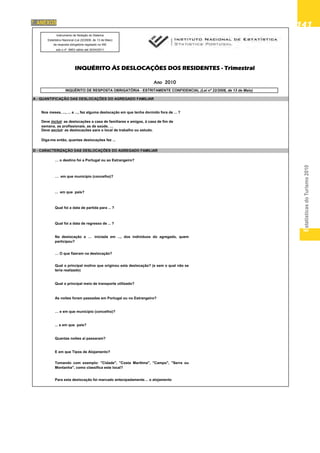 EstatísticasdoTurismo2010
141141141141141
Instrumento de Notação do Sistema
Estatístico Nacional (Lei 22/2008, de 13 de Maio)
de resposta obrigatória registado no INE
sob o nº 9953 válido até 30/04/2011
INQUÉRITO ÀS DESLOCAÇÕES DOS RESIDENTES - TrimestralÇ
Ano 2010
INQUÉRITO DE RESPOSTA OBRIGATÓRIA - ESTRITAMENTE CONFIDENCIAL (Lei nº 22/2008, de 13 de Maio)
A - QUANTIFICAÇÃO DAS DESLOCAÇÕES DO AGREGADO FAMILIAR
Nos meses, ..., ... e ..., fez alguma deslocação em que tenha dormido fora de ... ?
Deve excluir as deslocações para o local de trabalho ou estudo.
D - CARACTERIZAÇÃO DAS DESLOCAÇÕES DO AGREGADO FAMILIAR
Diga-me então, quantas deslocações fez ...
Deve incluir as deslocações a casa de familiares e amigos, à casa de fim de
semana, as profissionais, as de saúde, …
g ç q
… em que município (concelho)?
... em que país?
… o destino foi a Portugal ou ao Estrangeiro?
Qual foi a data de regresso de ... ?
Na deslocação a … iniciada em ..., dos indivíduos do agregado, quem
participou?
Qual foi a data de partida para ... ?
Qual o principal meio de transporte utilizado?
… O que fizeram na deslocação?
Qual o principal motivo que originou esta deslocação? (e sem o qual não se
teria realizado)
... e em que país?
… e em que município (concelho)?
As noites foram passadas em Portugal ou no Estrangeiro?
Tomando com exemplo: "Cidade", "Costa Marítima", "Campo", "Serra ou
Montanha", como classifica este local?
E em que Tipos de Alojamento?
Quantas noites aí passaram?
Para esta deslocação foi marcado antecipadamente… o alojamento
7. ANEXOS
 