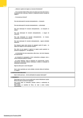 142142142142142
Estatísticas do Turismo 2010
… foi marcado por Internet?
… Foi um pacote turístico (Preço único por pessoa que inclui pelo menos o
transporte de ida e volta para o destino e o alojamento durante a duração da
viagem) ?
… utilizaram a agência de viagens ou marcaram directamente?
Para esta deslocação foi marcado antecipadamente… os transporte no
destino
Para esta deslocação foi marcado antecipadamente… a alimentação
Para esta deslocação foi marcado antecipadamente… o transporte
destino
Para esta deslocação foi marcado antecipadamente alguma actividade
Para esta deslocação foi marcado antecipadamente… os museus,
exposições ou outros eventos culturais
Para esta deslocação foi marcado antecipadamente… o aluguer de
automóvel
Para esta deslocação foi marcado antecipadamente… alguma actividade
desportiva
Para além do que pagaram à agencia de viagens quanto gastaram as
pessoas do agregado em …em alojamento
Das despesas pagas pelas pessoas do agregado quanto foi gasto… na
agência de viagens ou outro operador turístico?
…em transporte de passageiros, incluir combustíveis, portagens, taxis e
outros transportes públicos, transfers
…em alimentação tal como restaurantes, cafés, bares, não incluir despesas
em supermercado
…em outras despesas, incluir as despesas em supermercado, museus,
espectáculos, excursões, telefone, lembranças e também as realizadas na
preparação da deslocação
B - MOTIVO DE NÃO DESLOCAR
Qual o valor suportados por outra entidade, incluindo ofertas de familiares
ou amigos?
Diga-me então qual é o valor total gasto?
Qual o motivo para que ... não ter participado em qualquer deslocação?
C - RENDIMENTO
Deve incluir todos os ordenados, pensões, abonos e rendimentos de
propriedades.
Deve excluir os subsídios de férias, de natal e outras receitas
extraordinárias
Então diga-me por favor em que escalão está o total do Rendimento Líquido
Mensal de todas as pessoas do agregado?
Qual o motivo para que ... não ter participado em qualquer deslocação?
extraordinárias
 
