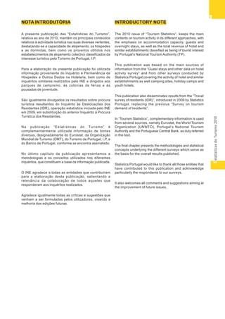 EstatísticasdoTurismo2010
33333
NOTA INTRODUTÓRIA
A presente publicação das “Estatísticas do Turismo”,
relativa ao ano de 2010, mantém os principais conteúdos
relativos à actividade turística nas suas diversas vertentes,
destacando-se a capacidade de alojamento, os hóspedes
e as dormidas, bem como os proveitos obtidos nos
estabelecimentos de alojamento colectivo classificados de
interesse turístico pelo Turismo de Portugal, I.P.
Para a elaboração da presente publicação foi utilizada
informação proveniente do Inquérito à Permanência de
Hóspedes e Outros Dados na Hotelaria, bem como de
inquéritos similares realizados pelo INE e dirigidos aos
parques de campismo, às colónias de férias e às
pousadas de juventude.
São igualmente divulgados os resultados sobre procura
turística resultantes do Inquérito às Deslocações dos
Residentes (IDR), operação estatística iniciada pelo INE
em 2009, em substituição do anterior Inquérito à Procura
Turística dos Residentes.
Na publicação “Estatísticas do Turismo” é
complementarmente utilizada informação de fontes
diversas, designadamente do Eurostat, da Organização
Mundial de Turismo (OMT), do Turismo de Portugal, I.P. e
do Banco de Portugal, conforme se encontra assinalado.
No último capítulo da publicação apresentamos a
metodologias e os conceitos utilizados nos diferentes
inquéritos, que constituem a base da informação publicada.
O INE agradece a todas as entidades que contribuíram
para a elaboração desta publicação, salientando a
relevância da colaboração de todos aqueles que
responderam aos inquéritos realizados.
Agradece igualmente todas as críticas e sugestões que
venham a ser formuladas pelos utilizadores, visando a
melhoria das edições futuras.
INTRODUCTORY NOTE
The 2010 issue of “Tourism Statistics”, keeps the main
contents on tourism activity in its different approaches, with
the emphasis on accommodation capacity, guests and
overnight stays, as well as the total revenue of hotel and
similar establishments classified as being of tourist interest
by Portugal’s National Tourism Authority (TP).
This publication was based on the main sources of
information from the “Guest stays and other data on hotel
activity survey” and from other surveys conducted by
Statistics Portugal covering the activity of hotel and similar
establishments as well camping sites, holiday camps and
youth hotels.
This publication also disseminates results from the “Travel
survey of residents (IDR)”, introduced in 2009 by Statistics
Portugal, replacing the previous “Survey on tourism
demand of residents”.
In “Tourism Statistics”, complementary information is used
from several sources, namely Eurostat, the World Tourism
Organization (UNWTO), Portugal’s National Tourism
Authority and the Portuguese Central Bank, as duly referred
in the text.
The final chapter presents the methodologies and statistical
concepts underlying the different surveys which serve as
the basis for the overall results published.
Statistics Portugal would like to thank all those entities that
have contributed to this publication and acknowledge
particularly the respondents to our surveys.
It also welcomes all comments and suggestions aiming at
the improvement of future issues.
 