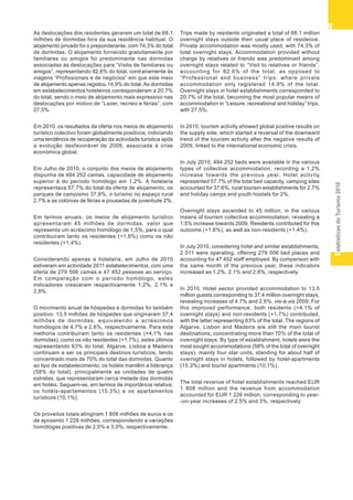 EstatísticasdoTurismo2010
55555
As deslocações dos residentes geraram um total de 68,1
milhões de dormidas fora da sua residência habitual. O
alojamento privado foi o preponderante, com 74,3% do total
de dormidas. O alojamento fornecido gratuitamente por
familiares ou amigos foi predominante nas dormidas
associadas às deslocações para “Visita de familiares ou
amigos”, representando 82,6% do total, contrariamente às
viagens “Profissionais e de negócios” em que este meio
de alojamento apenas registou 14,9% do total. As dormidas
em estabelecimentos hoteleiros corresponderam a 20,7%
do total, sendo o meio de alojamento mais expressivo nas
deslocações por motivo de “Lazer, recreio e férias”, com
27,5%.
Em 2010, os resultados da oferta nos meios de alojamento
turístico colectivo foram globalmente positivos, indiciando
uma tendência de recuperação da actividade turística após
a evolução desfavorável de 2009, associada à crise
económica global.
Em Julho de 2010, o conjunto dos meios de alojamento
dispunha de 484 252 camas, capacidade de alojamento
superior à do período homólogo em 1,2%. A hotelaria
representava 57,7% do total da oferta de alojamento, os
parques de campismo 37,6%, o turismo no espaço rural
2,7% e as colónias de férias e pousadas de juventude 2%.
Em termos anuais, os meios de alojamento turístico
apresentaram 45 milhões de dormidas, valor que
representa um acréscimo homólogo de 1,5%, para o qual
contribuíram tanto os residentes (+1,6%) como os não
residentes (+1,4%).
Considerando apenas a hotelaria, em Julho de 2010
estiveram em actividade 2011 estabelecimentos, com uma
oferta de 279 506 camas e 47 452 pessoas ao serviço.
Em comparação com o período homólogo, estes
indicadores cresceram respectivamente 1,2%, 2,1% e
2,8%.
O movimento anual de hóspedes e dormidas foi também
positivo: 13,5 milhões de hóspedes que originaram 37,4
milhões de dormidas, equivalendo a acréscimos
homólogos de 4,7% e 2,6%, respectivamente. Para esta
melhoria contribuíram tanto os residentes (+4,1% nas
dormidas), como os não residentes (+1,7%), estes últimos
representando 63% do total. Algarve, Lisboa e Madeira
continuam a ser os principais destinos turísticos, tendo
concentrado mais de 70% do total das dormidas. Quanto
ao tipo de estabelecimento, os hotéis mantêm a liderança
(58% do total), principalmente as unidades de quatro
estrelas, que representaram cerca metade das dormidas
em hotéis. Seguem-se, em termos de importância relativa,
os hotéis-apartamentos (15,3%) e os apartamentos
turísticos (10,1%).
Os proveitos totais atingiram 1 808 milhões de euros e os
de aposento 1 226 milhões, correspondendo a variações
homólogas positivas de 2,5% e 3,0%, respectivamente.
Trips made by residents originated a total of 68.1 million
overnight stays outside their usual place of residence.
Private accommodation was mostly used, with 74.3% of
total overnight stays. Accommodation provided without
charge by relatives or friends was predominant among
overnight stays related to “Visit to relatives or friends”,
accounting for 82.6% of the total, as opposed to
“Professional and business” trips, where private
accommodation only registered 14.9% of the total.
Overnight stays in hotel establishments corresponded to
20.7% of the total, becoming the most popular means of
accommodation in “Leisure, recreational and holiday” trips,
with 27.5%.
In 2010, tourism activity showed global positive results on
the supply side, which started a reversal of the downward
trend of the tourism activity after the negative results of
2009, linked to the international economic crisis.
In July 2010, 484 252 beds were available in the various
types of collective accommodation, recording a 1.2%
increase towards the previous year. Hotel activity
represented 57.7% of the total bed capacity, camping sites
accounted for 37.6%, rural tourism establishments for 2.7%
and holiday camps and youth hostels for 2%.
Overnight stays ascended to 45 million, in the various
means of tourism collective accommodation, revealing a
1.5% increase towards 2009. Residents contributed for this
outcome (+1.6%), as well as non-residents (+1.4%).
In July 2010, considering hotel and similar establishments,
2 011 were operating, offering 279 506 bed places and
accounting for 47 452 staff employed. By comparison with
the same month of the previous year, these indicators
increased as 1.2%, 2.1% and 2.8%, respectively.
In 2010, Hotel sector provided accommodation to 13.5
million guests corresponding to 37.4 million overnight stays,
revealing increases of 4.7% and 2.6%, vis-à-vis 2009. For
this improved performance, both residents (+4.1% of
overnight stays) and non-residents (+1.7%) contributed,
with the latter representing 63% of the total. The regions of
Algarve, Lisbon and Madeira are still the main tourist
destinations, concentrating more than 70% of the total of
overnight stays. By type of establishment, hotels were the
most sought accommodations (58% of the total of overnight
stays), mainly four star units, standing for about half of
overnight stays in hotels, followed by hotel-apartments
(15.3%) and tourist apartments (10.1%).
The total revenue of hotel establishments reached EUR
1 808 million and the revenue from accommodation
accounted for EUR 1 226 million, corresponding to year-
-on-year increases of 2.5% and 3%, respectively.
 