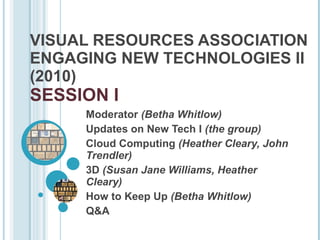 VISUAL RESOURCES ASSOCIATION ENGAGING NEW TECHNOLOGIES II (2010)  SESSION I Moderator  (Betha Whitlow) Updates on New Tech I  (the group) Cloud Computing  (Heather Cleary, John Trendler) 3D  (Susan Jane Williams, Heather Cleary) How to Keep Up  (Betha Whitlow) Q&A 