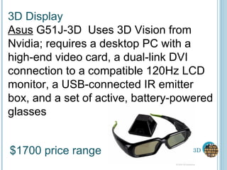 3D 3D Display Asus  G51J-3D  Uses 3D Vision from Nvidia; requires a desktop PC with a high-end video card, a dual-link DVI connection to a compatible 120Hz LCD monitor, a USB-connected IR emitter box, and a set of active, battery-powered glasses $1700 price range 