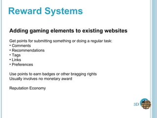 Reward Systems Adding gaming elements to existing websites Get points for submitting something or doing a regular task: Comments Recommendations Tags Links Preferences Use points to earn badges or other bragging rights Usually involves no monetary award Reputation Economy 3D 