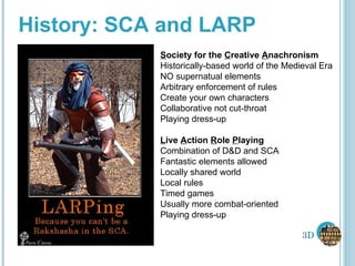 History: SCA and LARP S ociety for the  C reative  A nachronism Historically-based world of the Medieval Era NO supernatual elements Arbitrary enforcement of rules Create your own characters Collaborative not cut-throat Playing dress-up L ive  A ction  R ole  P laying Combination of D&D and SCA Fantastic elements allowed Locally shared world Local rules Timed games Usually more combat-oriented Playing dress-up 3D 