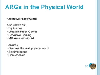 ARGs in the Physical World A lternative  R eality  G ames Also known as:  Big Games Location-based Games Pervasive Gaming MIT Assassins Guild Features: Overlays the real, physical world Set time period Goal-oriented 3D 