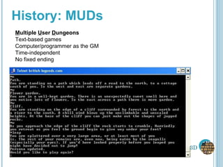 History: MUDs M ultiple  U ser  D ungeons Text-based games Computer/programmer as the GM Time-independent No fixed ending 3D 