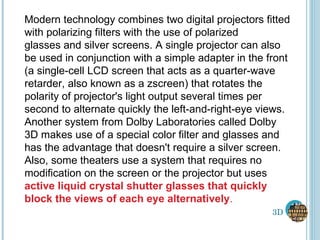 3D Modern technology combines two digital projectors fitted with polarizing filters with the use of polarized glasses and silver screens. A single projector can also be used in conjunction with a simple adapter in the front (a single-cell LCD screen that acts as a quarter-wave retarder, also known as a zscreen) that rotates the polarity of projector's light output several times per second to alternate quickly the left-and-right-eye views. Another system from Dolby Laboratories called Dolby 3D makes use of a special color filter and glasses and has the advantage that doesn't require a silver screen. Also, some theaters use a system that requires no modification on the screen or the projector but uses  active liquid crystal shutter glasses that quickly block the views of each eye alternatively . 