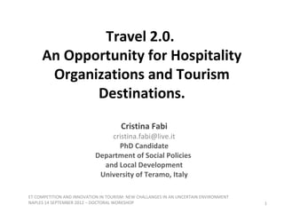 Travel 2.0.
     An Opportunity for Hospitality
      Organizations and Tourism
            Destinations.
                                      Cristina Fabi
                                cristina.fabi@live.it
                                  PhD Candidate
                            Department of Social Policies
                              and Local Development
                             University of Teramo, Italy

ET COMPETITION AND INNOVATION IN TOURISM: NEW CHALLANGES IN AN UNCERTAIN ENVIRONMENT
NAPLES 14 SEPTEMBER 2012 – DOCTORAL WORKSHOP                                           1
 
