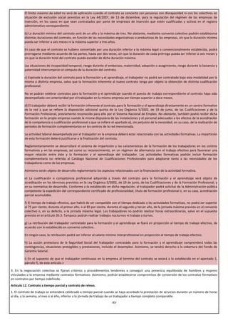 El límite máximo de edad no será de aplicación cuando el contrato se concierte con personas con discapacidad ni con los colectivos en
         situación de exclusión social previstos en la Ley 44/2007, de 13 de diciembre, para la regulación del régimen de las empresas de
         inserción, en los casos en que sean contratados por parte de empresas de inserción que estén cualificadas y activas en el registro
         administrativo correspondiente.

         b) La duración mínima del contrato será de un año y la máxima de tres. No obstante, mediante convenio colectivo podrán establecerse
         distintas duraciones del contrato, en función de las necesidades organizativas o productivas de las empresas, sin que la duración mínima
         pueda ser inferior a seis meses ni la máxima superior a tres años.

         En caso de que el contrato se hubiera concertado por una duración inferior a la máxima legal o convencionalmente establecida, podrá
         prorrogarse mediante acuerdo de las partes, hasta por dos veces, sin que la duración de cada prórroga pueda ser inferior a seis meses y
         sin que la duración total del contrato pueda exceder de dicha duración máxima.

         Las situaciones de incapacidad temporal, riesgo durante el embarazo, maternidad, adopción o acogimiento, riesgo durante la lactancia y
         paternidad interrumpirán el cómputo de la duración del contrato.

         c) Expirada la duración del contrato para la formación y el aprendizaje, el trabajador no podrá ser contratado bajo esta modalidad por la
         misma o distinta empresa, salvo que la formación inherente al nuevo contrato tenga por objeto la obtención de distinta cualificación
         profesional.

         No se podrán celebrar contratos para la formación y el aprendizaje cuando el puesto de trabajo correspondiente al contrato haya sido
         desempeñado con anterioridad por el trabajador en la misma empresa por tiempo superior a doce meses.

         d) El trabajador deberá recibir la formación inherente al contrato para la formación y el aprendizaje directamente en un centro formativo
         de la red a que se refiere la disposición adicional quinta de la Ley Orgánica 5/2002, de 19 de junio, de las Cualificaciones y de la
         Formación Profesional, previamente reconocido para ello por el Sistema Nacional de Empleo. No obstante, también podrá recibir dicha
         formación en la propia empresa cuando la misma dispusiera de las instalaciones y el personal adecuados a los efectos de la acreditación
         de la competencia o cualificación profesional a que se refiere el apartado e), sin perjuicio de la necesidad, en su caso, de la realización de
         periodos de formación complementarios en los centros de la red mencionada.

         La actividad laboral desempeñada por el trabajador en la empresa deberá estar relacionada con las actividades formativas. La impartición
         de esta formación deberá justificarse a la finalización del contrato.

         Reglamentariamente se desarrollará el sistema de impartición y las características de la formación de los trabajadores en los centros
         formativos y en las empresas, así como su reconocimiento, en un régimen de alternancia con el trabajo efectivo para favorecer una
         mayor relación entre éste y la formación y el aprendizaje del trabajador. Las actividades formativas podrán incluir formación
         complementaria no referida al Catálogo Nacional de Cualificaciones Profesionales para adaptarse tanto a las necesidades de los
         trabajadores como de las empresas.

         Asimismo serán objeto de desarrollo reglamentario los aspectos relacionados con la financiación de la actividad formativa.

         e) La cualificación o competencia profesional adquirida a través del contrato para la formación y el aprendizaje será objeto de
         acreditación en los términos previstos en la Ley Orgánica 5/2002, de 19 de junio, de las Cualificaciones y de la Formación Profesional, y
         en su normativa de desarrollo. Conforme a lo establecido en dicha regulación, el trabajador podrá solicitar de la Administración pública
         competente la expedición del correspondiente certificado de profesionalidad, título de formación profesional o, en su caso, acreditación
         parcial acumulable.

         f) El tiempo de trabajo efectivo, que habrá de ser compatible con el tiempo dedicado a las actividades formativas, no podrá ser superior
         al 75 por ciento, durante el primer año, o al 85 por ciento, durante el segundo y tercer año, de la jornada máxima prevista en el convenio
         colectivo o, en su defecto, a la jornada máxima legal. Los trabajadores no podrán realizar horas extraordinarias, salvo en el supuesto
         previsto en el artículo 35.3. Tampoco podrán realizar trabajos nocturnos ni trabajo a turnos.

         g) La retribución del trabajador contratado para la formación y el aprendizaje se fijará en proporción al tiempo de trabajo efectivo, de
         acuerdo con lo establecido en convenio colectivo.

         En ningún caso, la retribución podrá ser inferior al salario mínimo interprofesional en proporción al tiempo de trabajo efectivo.

         h) La acción protectora de la Seguridad Social del trabajador contratado para la formación y el aprendizaje comprenderá todas las
         contingencias, situaciones protegibles y prestaciones, incluido el desempleo. Asimismo, se tendrá derecho a la cobertura del Fondo de
         Garantía Salarial.

         i) En el supuesto de que el trabajador continuase en la empresa al término del contrato se estará a lo establecido en el apartado 1,
         párrafo f), de este artículo.»

3. En la negociación colectiva se fijaran criterios y procedimientos tendentes a conseguir una presencia equilibrada de hombres y mujeres
vinculados a la empresa mediante contratos formativos. Asimismo, podrán establecerse compromisos de conversión de los contratos formativos
en contratos por tiempo indefinido.
Artículo 12. Contrato a tiempo parcial y contrato de relevo.
1. El contrato de trabajo se entenderá celebrado a tiempo parcial cuando se haya acordado la prestación de servicios durante un número de horas
al día, a la semana, al mes o al año, inferior a la jornada de trabajo de un trabajador a tiempo completo comparable.
                                                                         -11-
 